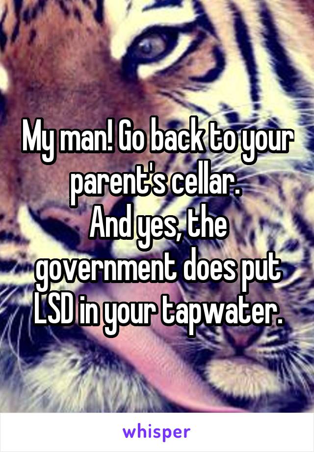 My man! Go back to your parent's cellar. 
And yes, the government does put LSD in your tapwater.