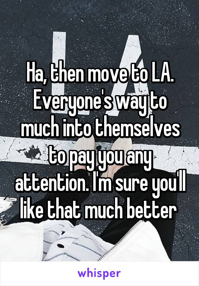 Ha, then move to LA. Everyone's way to much into themselves to pay you any attention. I'm sure you'll like that much better 