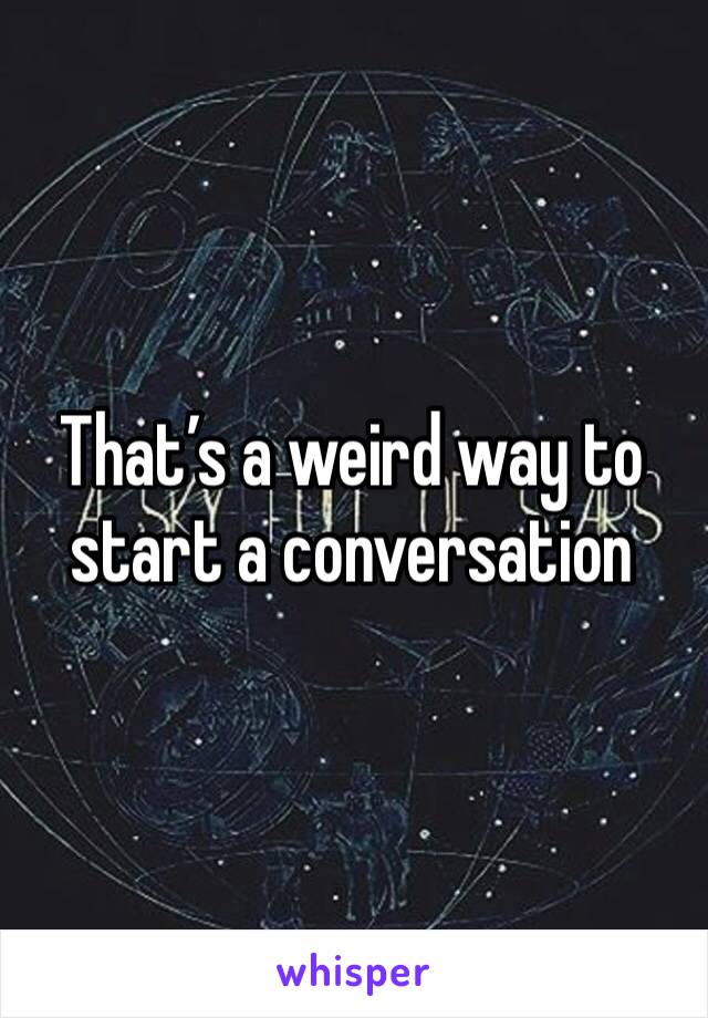That’s a weird way to start a conversation 