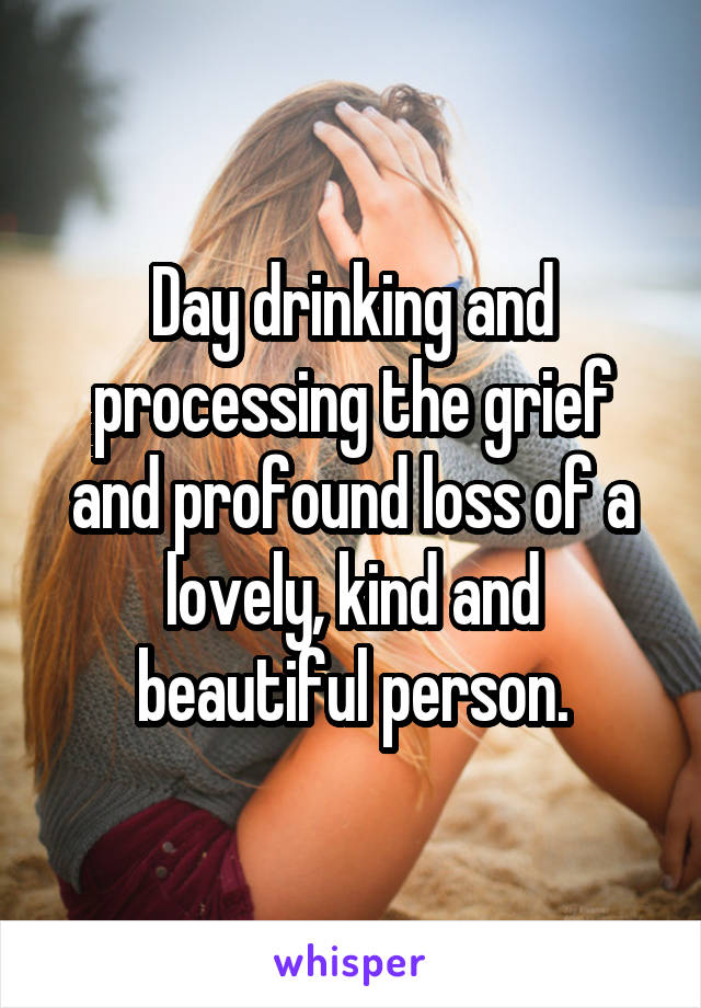 Day drinking and processing the grief and profound loss of a lovely, kind and beautiful person.