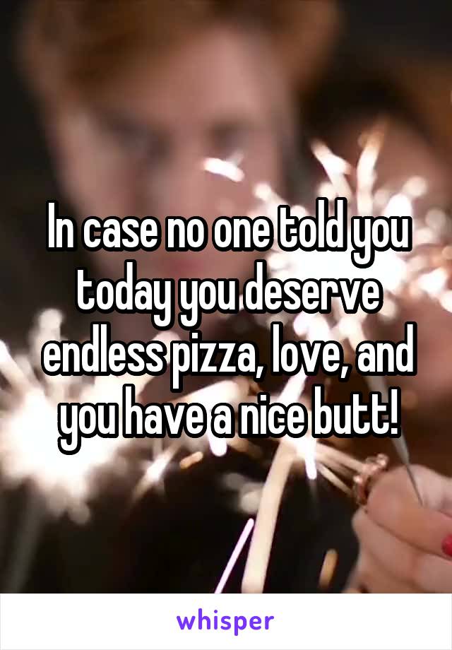 In case no one told you today you deserve endless pizza, love, and you have a nice butt!