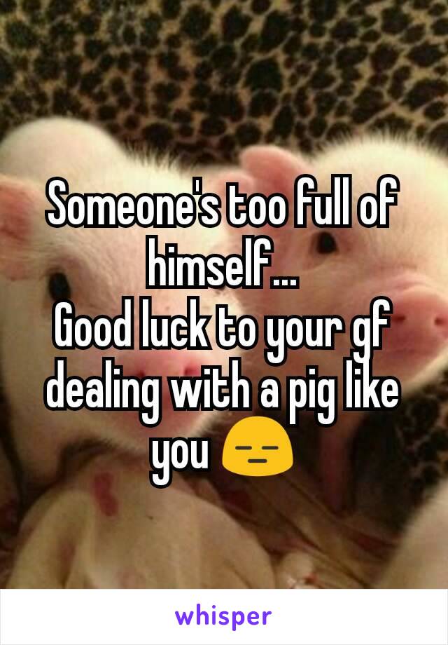 Someone's too full of himself...
Good luck to your gf dealing with a pig like you 😑