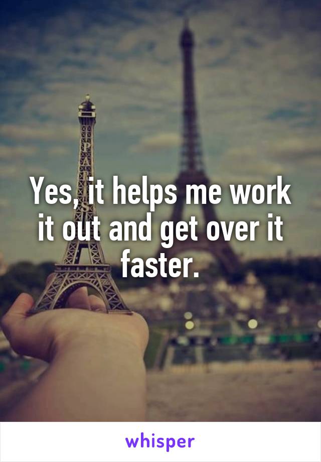 Yes, it helps me work it out and get over it faster.
