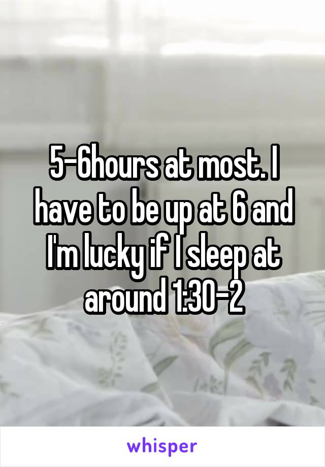 5-6hours at most. I have to be up at 6 and I'm lucky if I sleep at around 1:30-2