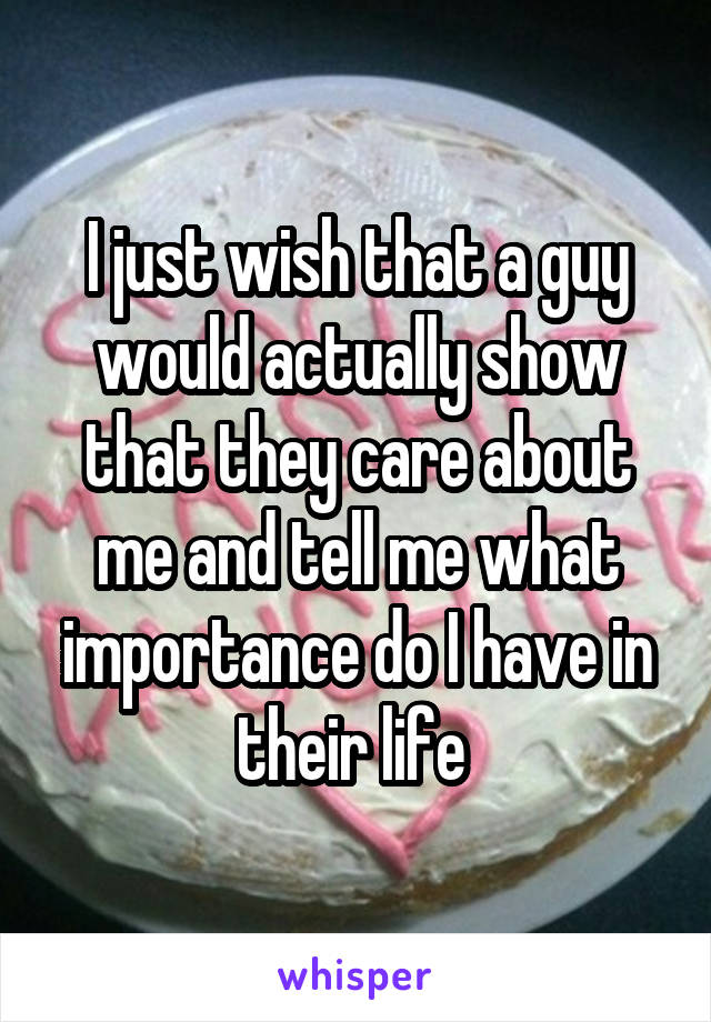 I just wish that a guy would actually show that they care about me and tell me what importance do I have in their life 