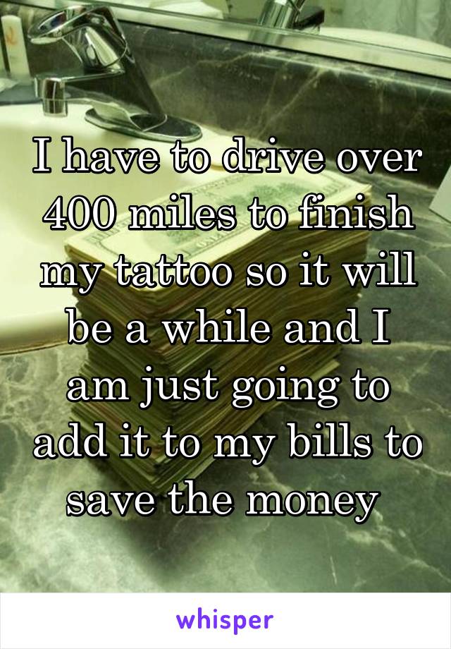 I have to drive over 400 miles to finish my tattoo so it will be a while and I am just going to add it to my bills to save the money 