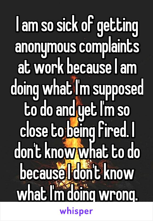 I am so sick of getting anonymous complaints at work because I am doing what I'm supposed to do and yet I'm so close to being fired. I don't know what to do because I don't know what I'm doing wrong.