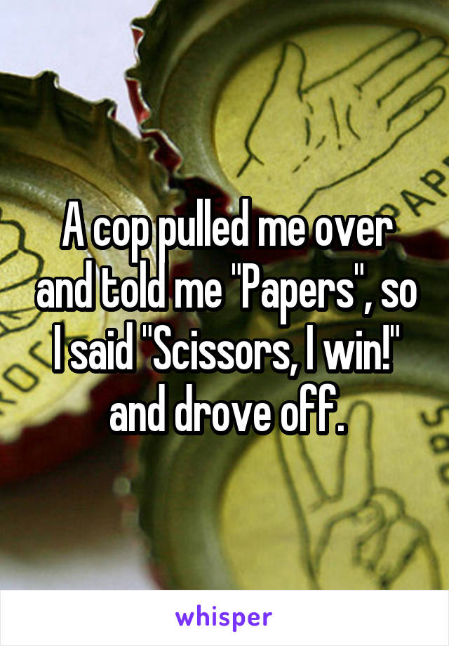 A cop pulled me over and told me "Papers", so I said "Scissors, I win!" and drove off.