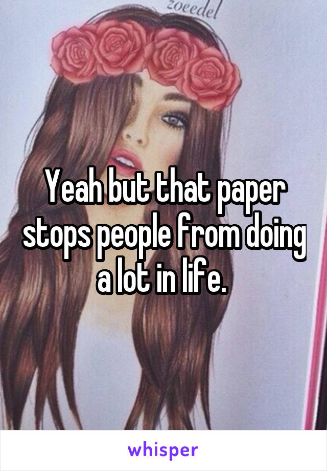 Yeah but that paper stops people from doing a lot in life. 