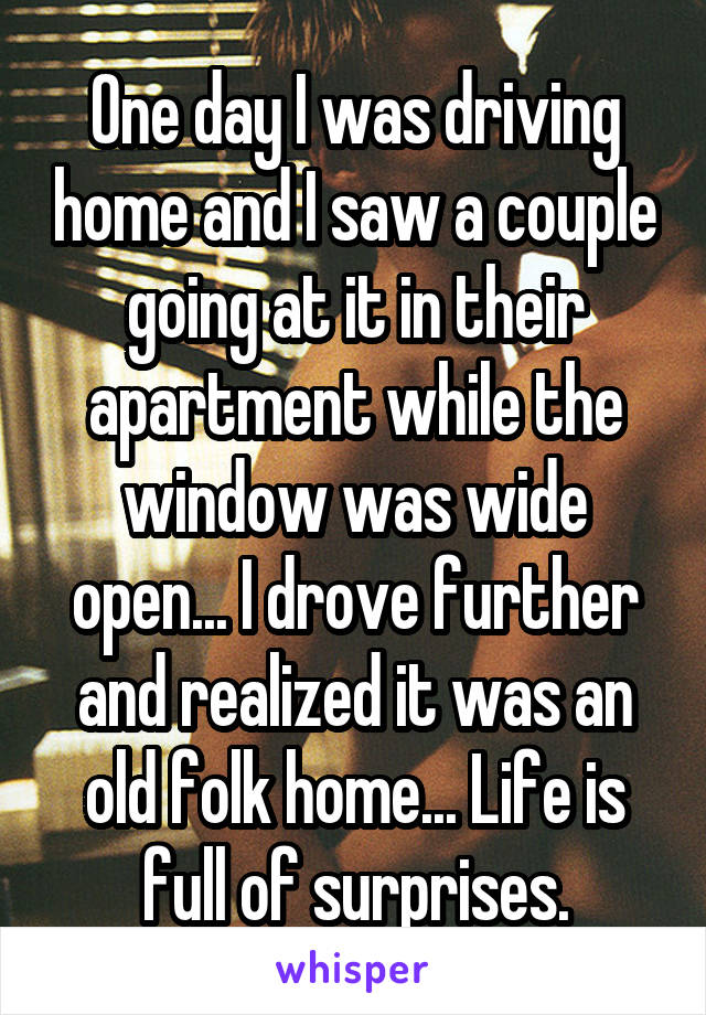 One day I was driving home and I saw a couple going at it in their apartment while the window was wide open... I drove further and realized it was an old folk home... Life is full of surprises.