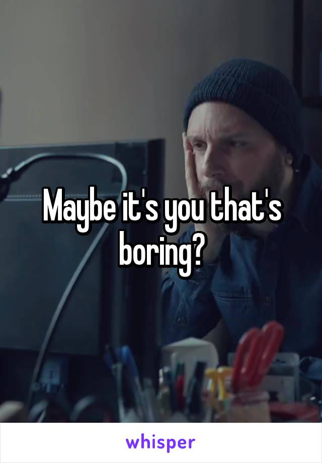 Maybe it's you that's boring?