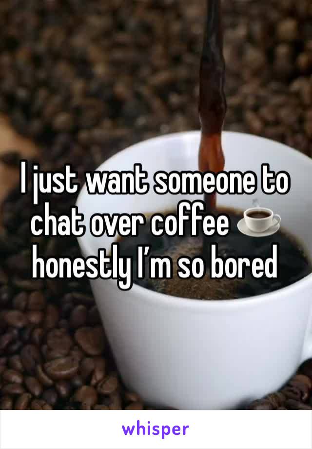 I just want someone to chat over coffee ☕️ honestly I’m so bored 