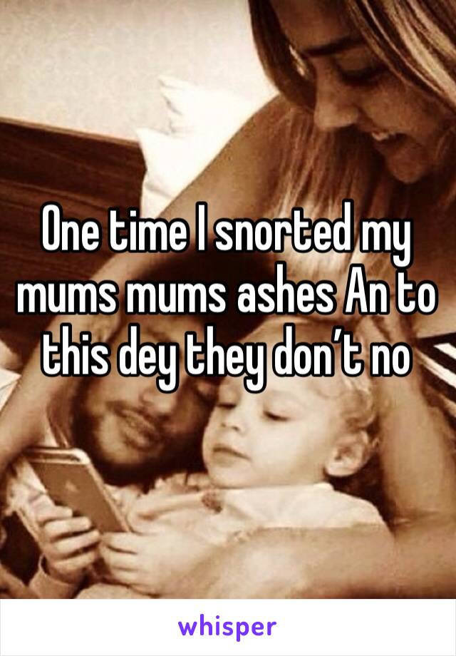 One time I snorted my mums mums ashes An to this dey they don’t no
