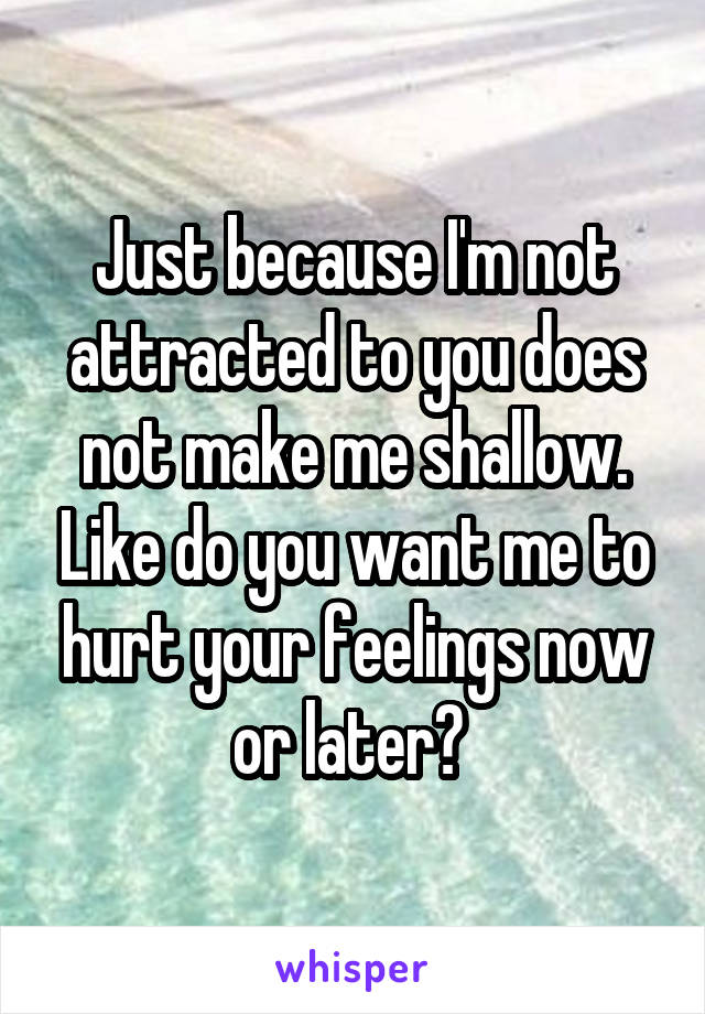 Just because I'm not attracted to you does not make me shallow. Like do you want me to hurt your feelings now or later? 