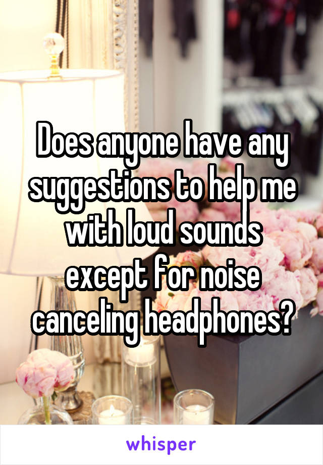 Does anyone have any suggestions to help me with loud sounds except for noise canceling headphones?