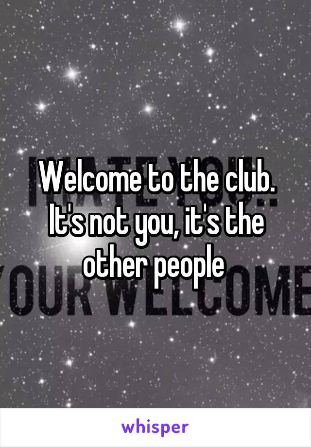 Welcome to the club. It's not you, it's the other people 