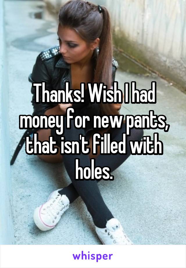 Thanks! Wish I had money for new pants, that isn't filled with holes.