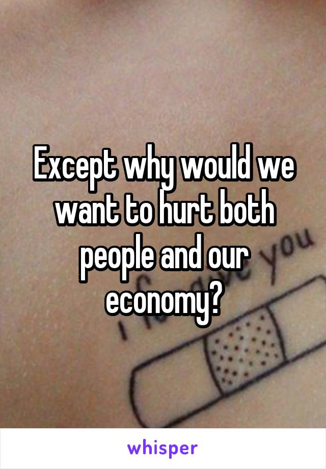 Except why would we want to hurt both people and our economy?