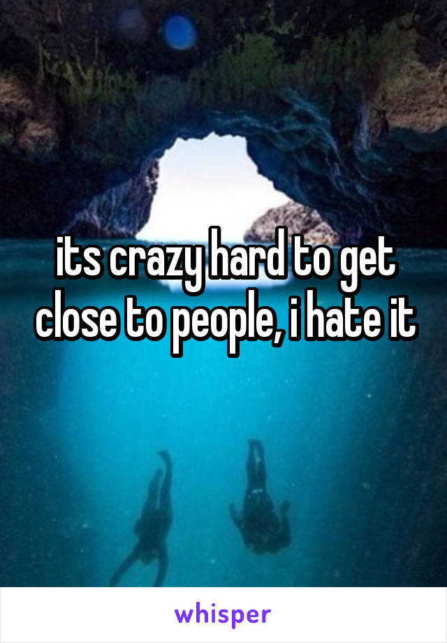 its crazy hard to get close to people, i hate it
