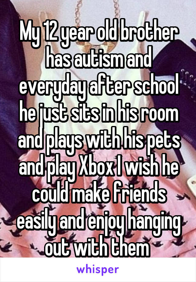 My 12 year old brother has autism and everyday after school he just sits in his room and plays with his pets and play Xbox I wish he could make friends easily and enjoy hanging out with them 