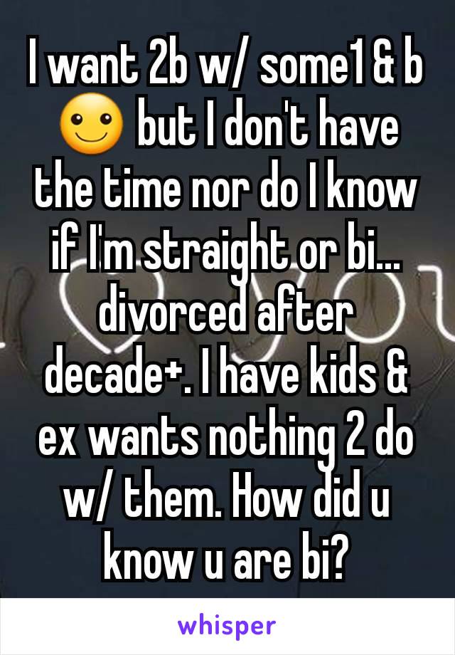 I want 2b w/ some1 & b ☺ but I don't have the time nor do I know if I'm straight or bi... divorced after decade+. I have kids & ex wants nothing 2 do w/ them. How did u know u are bi?