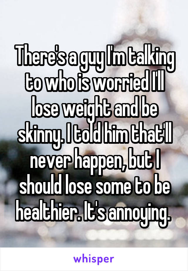 There's a guy I'm talking to who is worried I'll lose weight and be skinny. I told him that'll never happen, but I should lose some to be healthier. It's annoying. 