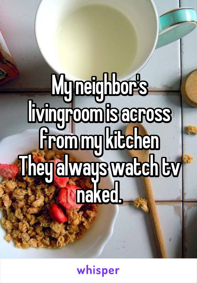 My neighbor's livingroom is across from my kitchen
They always watch tv naked.