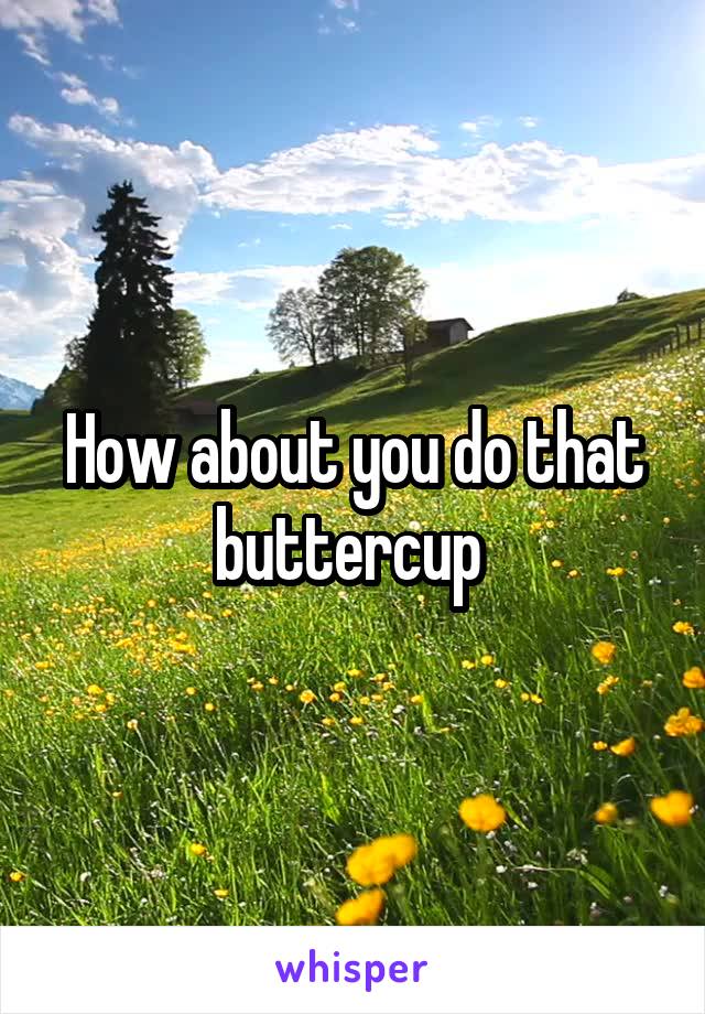 How about you do that buttercup 