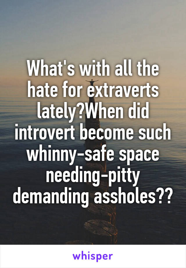 What's with all the hate for extraverts lately?When did introvert become such whinny-safe space needing-pitty demanding assholes??