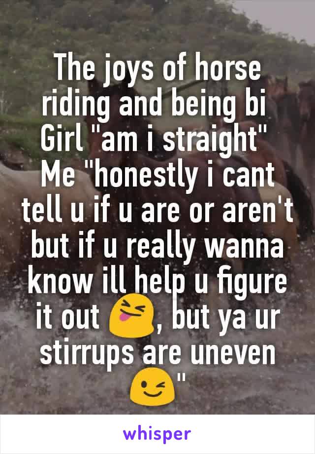 The joys of horse riding and being bi 
Girl "am i straight" 
Me "honestly i cant tell u if u are or aren't but if u really wanna know ill help u figure it out 😝, but ya ur stirrups are uneven 😉"