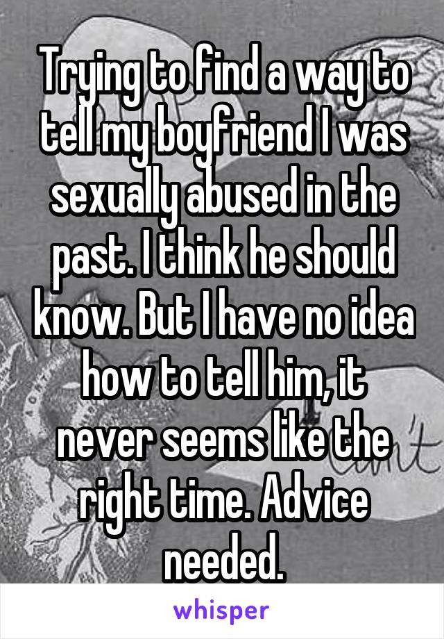 Trying to find a way to tell my boyfriend I was sexually abused in the past. I think he should know. But I have no idea how to tell him, it never seems like the right time. Advice needed.