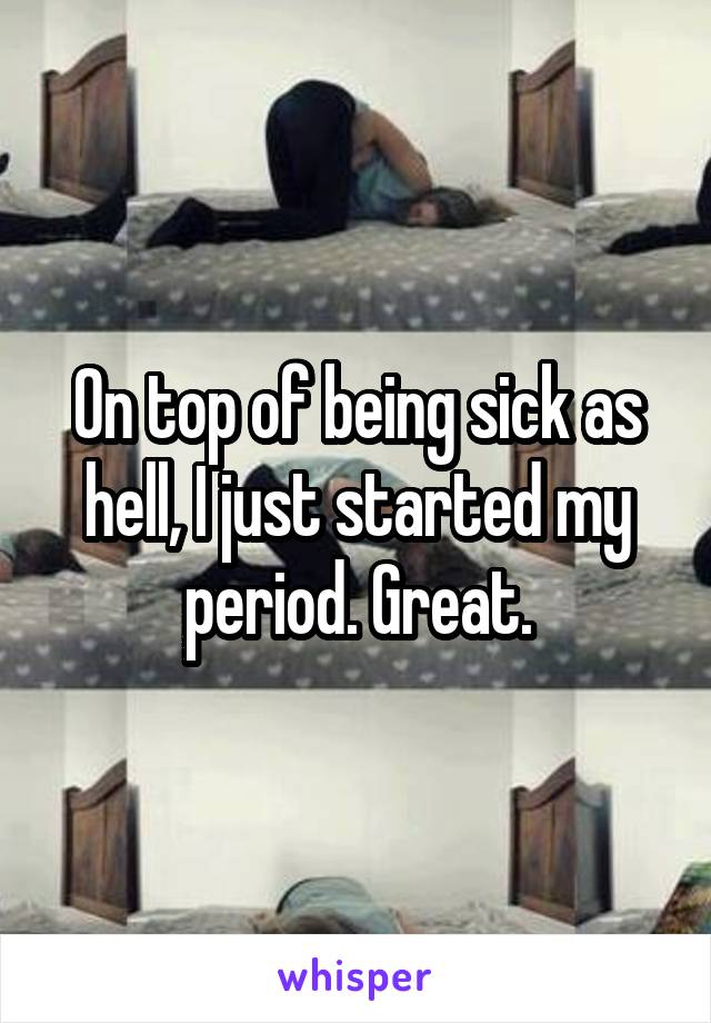 On top of being sick as hell, I just started my period. Great.