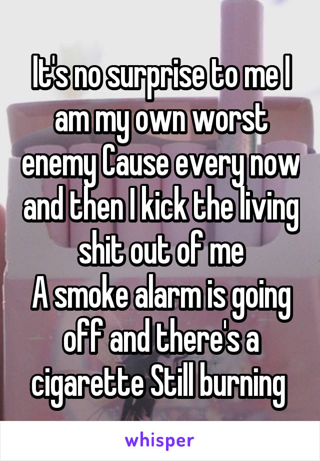 It's no surprise to me I am my own worst enemy Cause every now and then I kick the living shit out of me
A smoke alarm is going off and there's a cigarette Still burning 