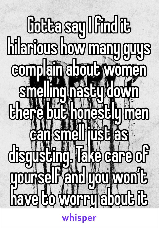 Gotta say I find it hilarious how many guys complain about women smelling nasty down there but honestly men can smell just as disgusting. Take care of yourself and you won’t have to worry about it