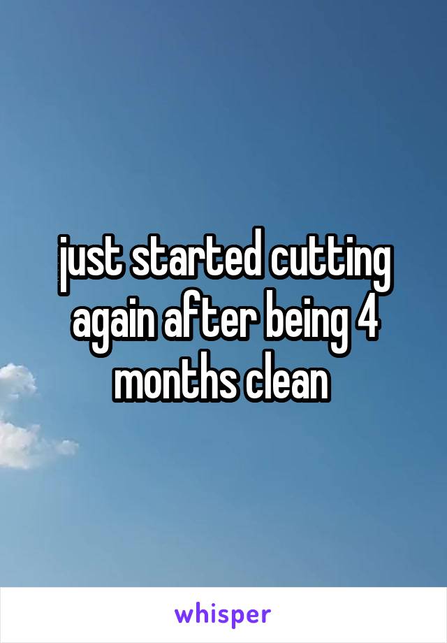 just started cutting again after being 4 months clean 