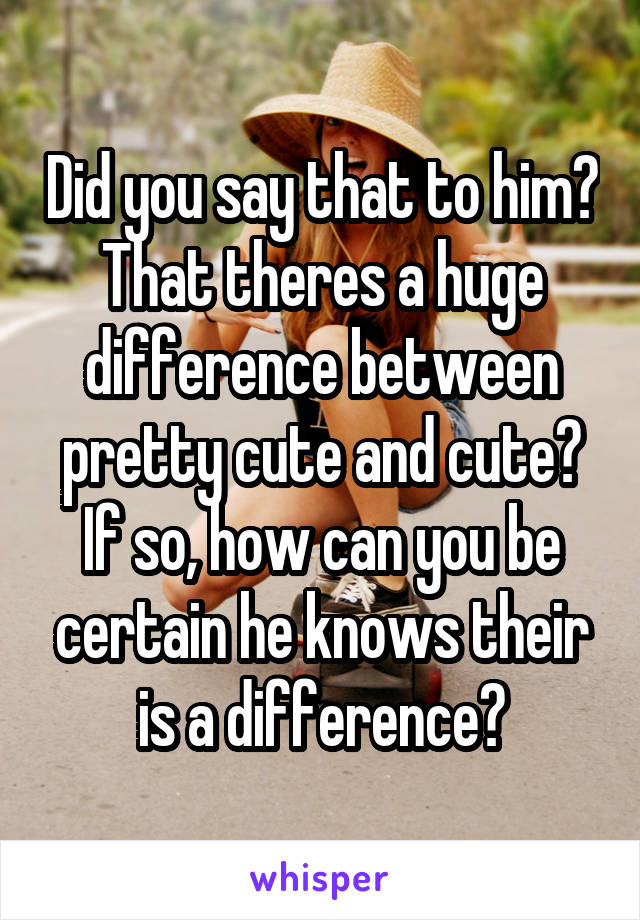 Did you say that to him? That theres a huge difference between pretty cute and cute? If so, how can you be certain he knows their is a difference?