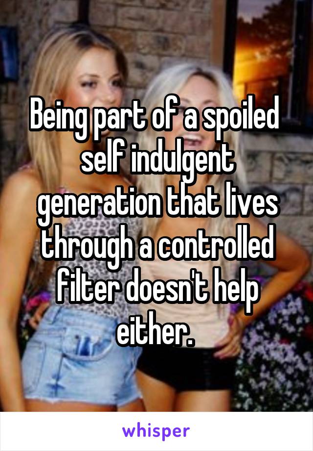 Being part of a spoiled  self indulgent generation that lives through a controlled filter doesn't help either. 