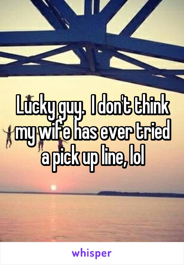 Lucky guy.  I don't think my wife has ever tried a pick up line, lol
