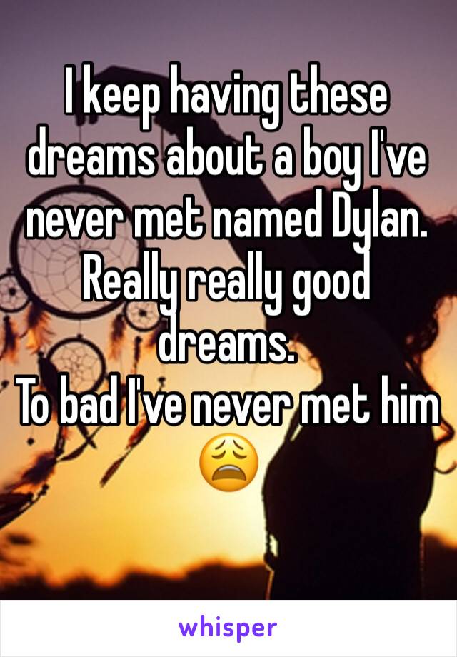 I keep having these dreams about a boy I've never met named Dylan. 
Really really good dreams.
To bad I've never met him 
😩