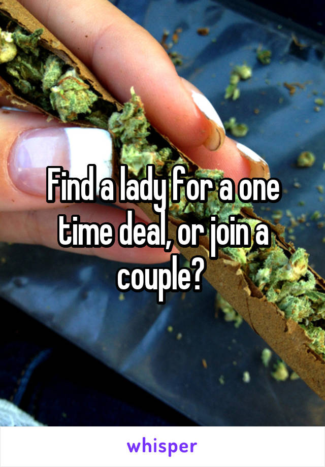 Find a lady for a one time deal, or join a couple? 