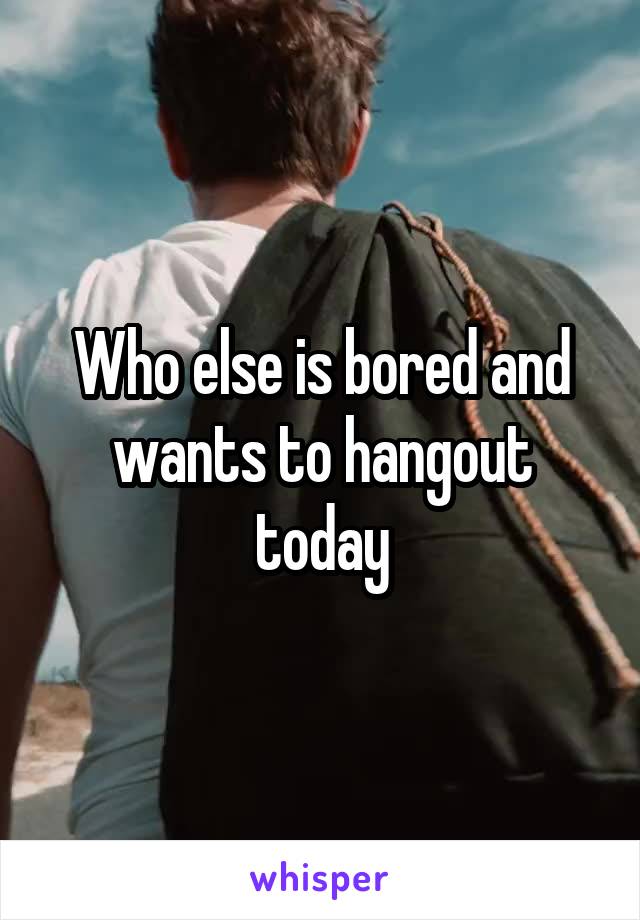 Who else is bored and wants to hangout today
