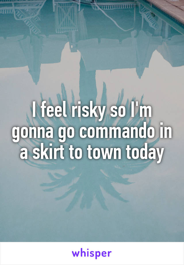 I feel risky so I'm gonna go commando in a skirt to town today