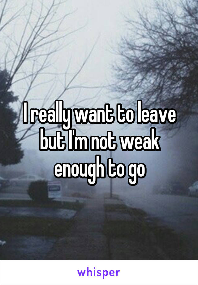 I really want to leave but I'm not weak enough to go