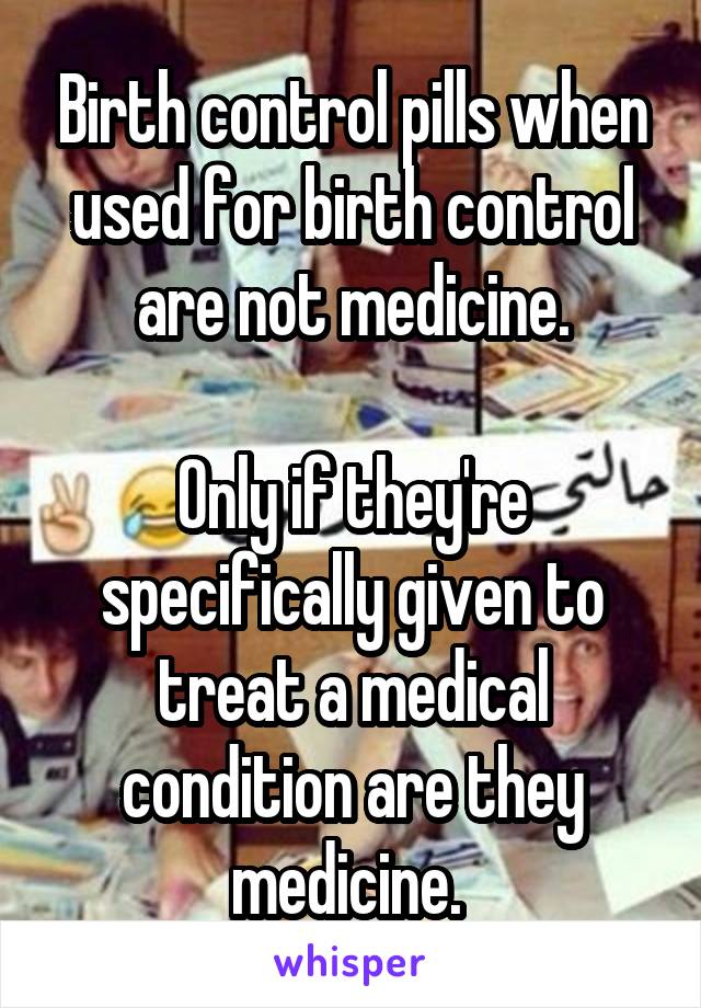 Birth control pills when used for birth control are not medicine.

Only if they're specifically given to treat a medical condition are they medicine. 