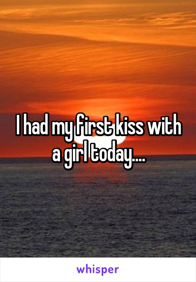 I had my first kiss with a girl today....