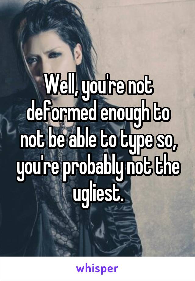 Well, you're not deformed enough to not be able to type so, you're probably not the ugliest.