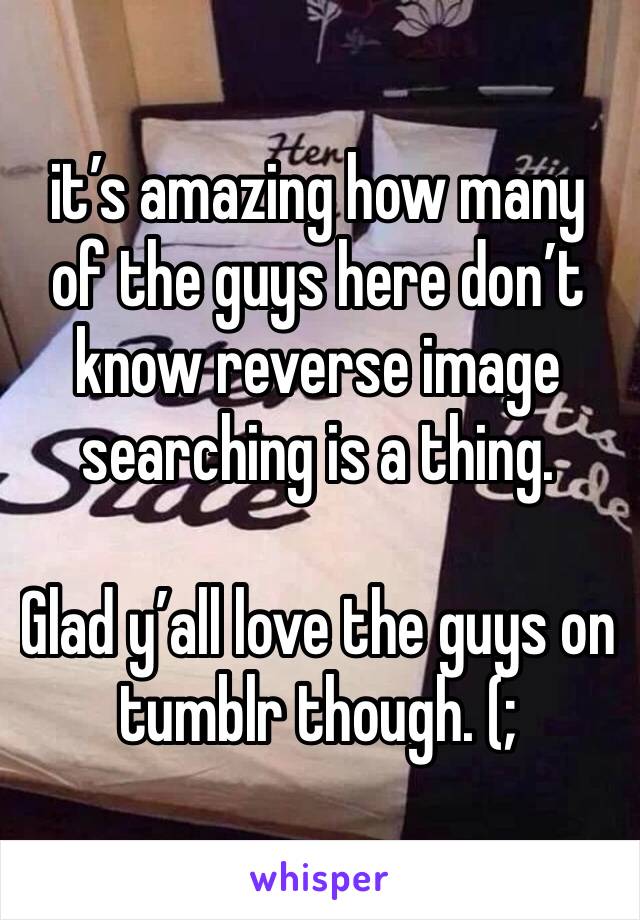 it’s amazing how many of the guys here don’t know reverse image searching is a thing.

Glad y’all love the guys on tumblr though. (;
