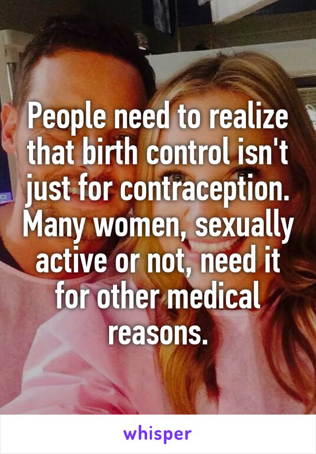 People need to realize that birth control isn't just for contraception. Many women, sexually active or not, need it for other medical reasons.