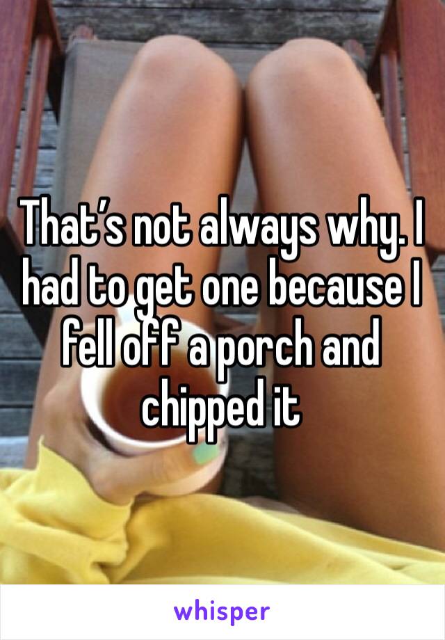 That’s not always why. I had to get one because I fell off a porch and chipped it 