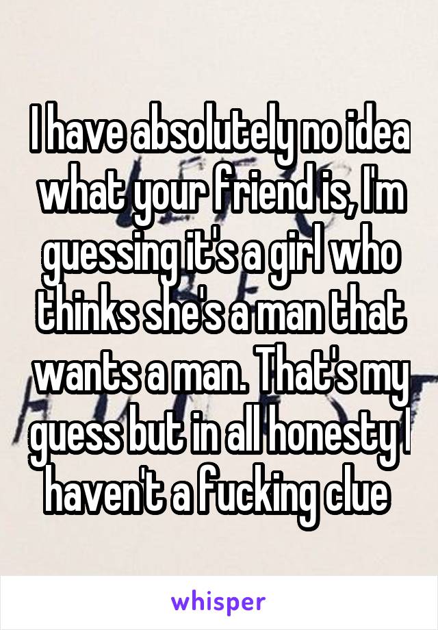 I have absolutely no idea what your friend is, I'm guessing it's a girl who thinks she's a man that wants a man. That's my guess but in all honesty I haven't a fucking clue 